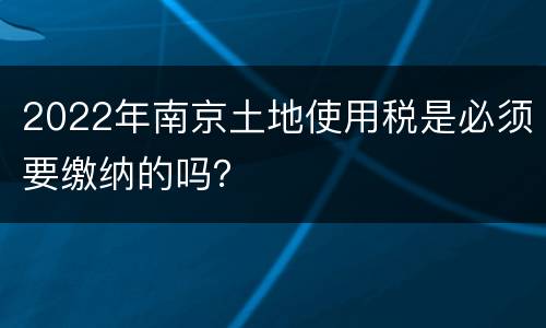2022年南京土地使用税是必须要缴纳的吗？