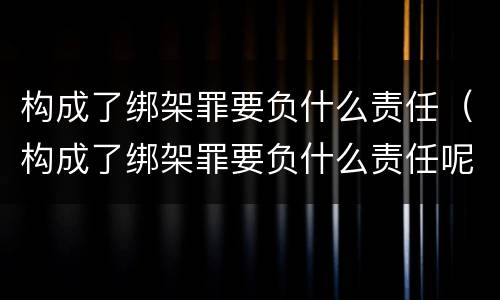 构成了绑架罪要负什么责任（构成了绑架罪要负什么责任呢）