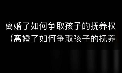 离婚了如何争取孩子的抚养权（离婚了如何争取孩子的抚养权视频）