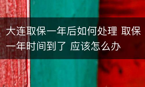 大连取保一年后如何处理 取保一年时间到了 应该怎么办