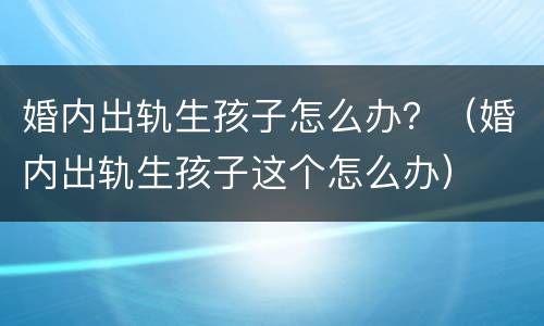 婚内出轨生孩子怎么办？（婚内出轨生孩子这个怎么办）