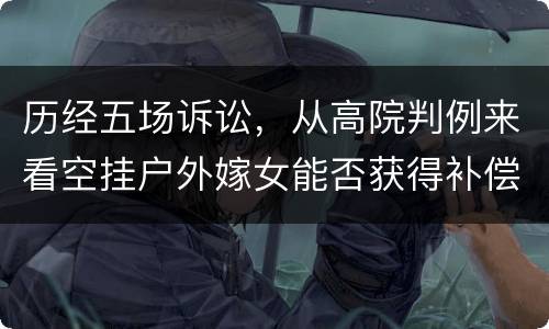 历经五场诉讼，从高院判例来看空挂户外嫁女能否获得补偿
