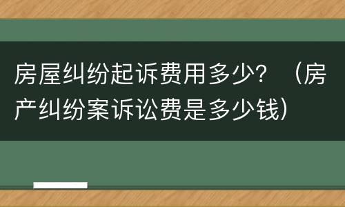 房屋纠纷起诉费用多少？（房产纠纷案诉讼费是多少钱）