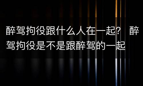 醉驾拘役跟什么人在一起？ 醉驾拘役是不是跟醉驾的一起