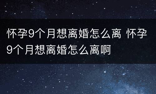 怀孕9个月想离婚怎么离 怀孕9个月想离婚怎么离啊