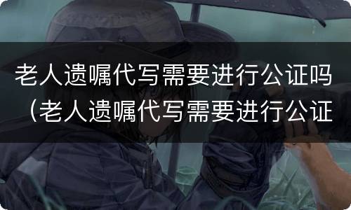 老人遗嘱代写需要进行公证吗（老人遗嘱代写需要进行公证吗怎么写）