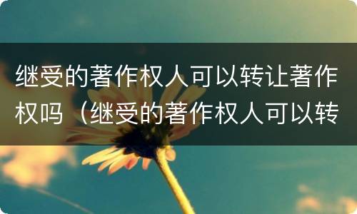 继受的著作权人可以转让著作权吗（继受的著作权人可以转让著作权吗对吗）