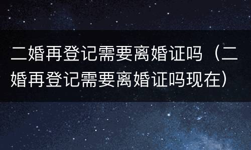 二婚再登记需要离婚证吗（二婚再登记需要离婚证吗现在）