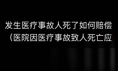 发生医疗事故人死了如何赔偿（医院因医疗事故致人死亡应赔偿多少钱）