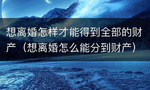 想离婚怎样才能得到全部的财产（想离婚怎么能分到财产）