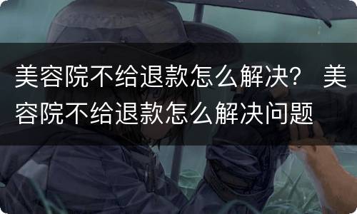 美容院不给退款怎么解决？ 美容院不给退款怎么解决问题