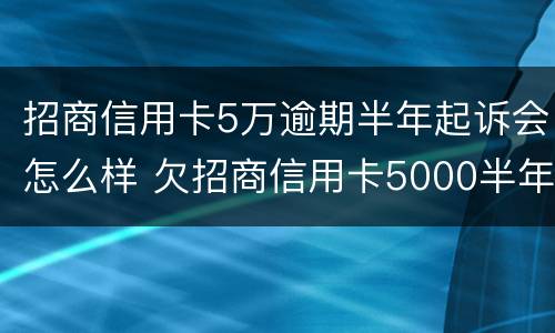 招商信用卡5万逾期半年起诉会怎么样 欠招商信用卡5000半年多起诉了怎么办