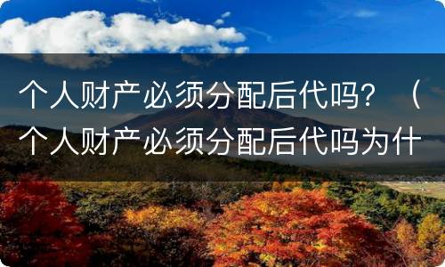 个人财产必须分配后代吗？（个人财产必须分配后代吗为什么）