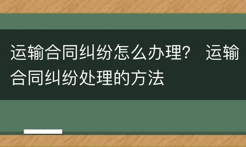 运输合同纠纷怎么办理？ 运输合同纠纷处理的方法