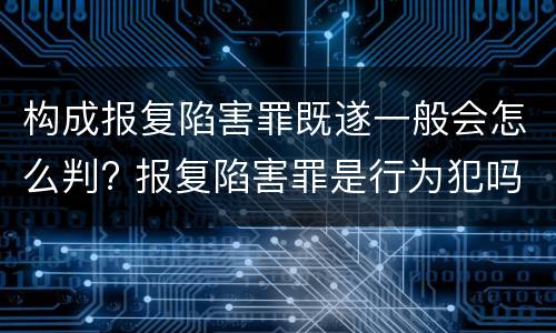 构成报复陷害罪既遂一般会怎么判? 报复陷害罪是行为犯吗