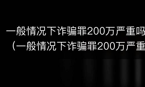 一般情况下诈骗罪200万严重吗（一般情况下诈骗罪200万严重吗判多少年）