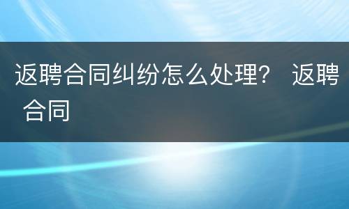 返聘合同纠纷怎么处理？ 返聘 合同