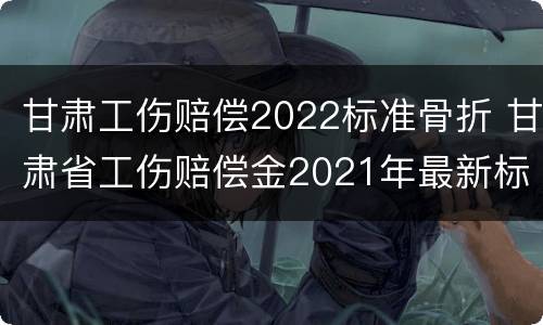甘肃工伤赔偿2022标准骨折 甘肃省工伤赔偿金2021年最新标准