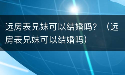 远房表兄妹可以结婚吗？（远房表兄妹可以结婚吗）