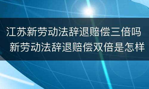 江苏新劳动法辞退赔偿三倍吗 新劳动法辞退赔偿双倍是怎样规定的