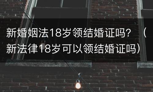新婚姻法18岁领结婚证吗？（新法律18岁可以领结婚证吗）
