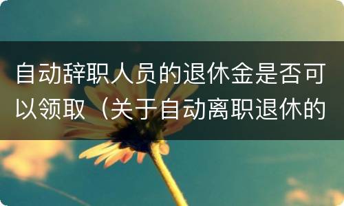 自动辞职人员的退休金是否可以领取（关于自动离职退休的最新政策）