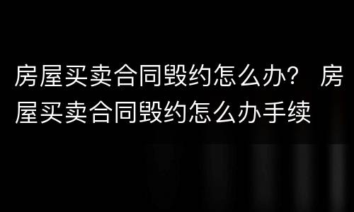 房屋买卖合同毁约怎么办？ 房屋买卖合同毁约怎么办手续