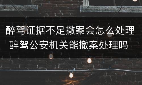 醉驾证据不足撤案会怎么处理 醉驾公安机关能撤案处理吗