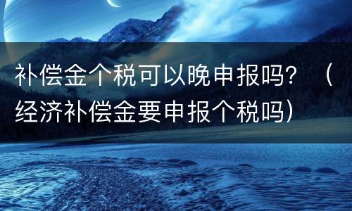 补偿金个税可以晚申报吗？（经济补偿金要申报个税吗）