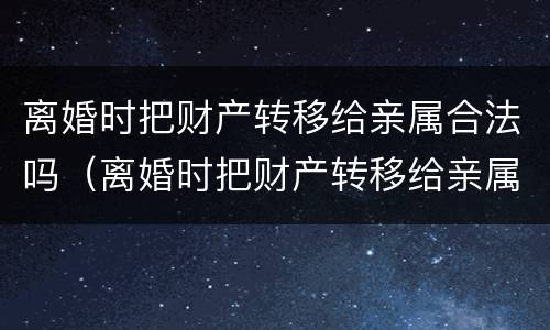 离婚时把财产转移给亲属合法吗（离婚时把财产转移给亲属合法吗怎么办）