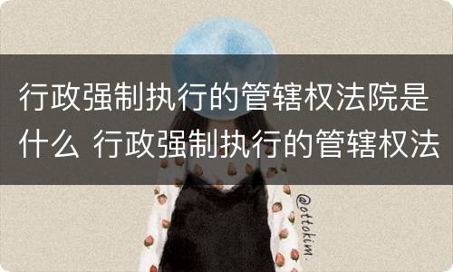 行政强制执行的管辖权法院是什么 行政强制执行的管辖权法院是什么部门