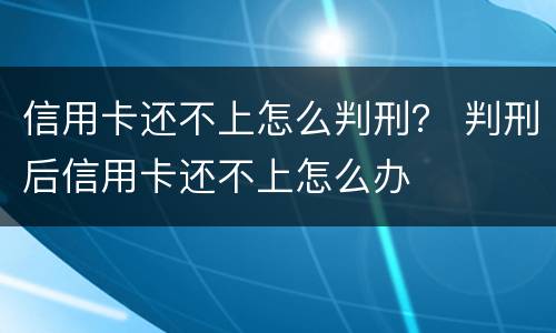 信用卡还不上怎么判刑？ 判刑后信用卡还不上怎么办