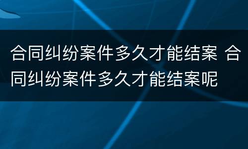 合同纠纷案件多久才能结案 合同纠纷案件多久才能结案呢