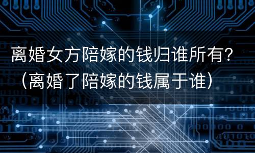 离婚女方陪嫁的钱归谁所有？（离婚了陪嫁的钱属于谁）