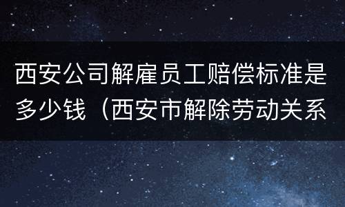 西安公司解雇员工赔偿标准是多少钱（西安市解除劳动关系的赔付标准）
