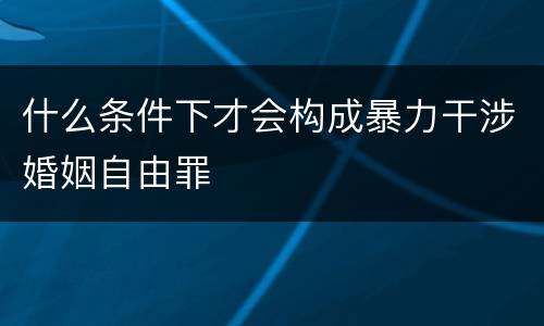 什么条件下才会构成暴力干涉婚姻自由罪