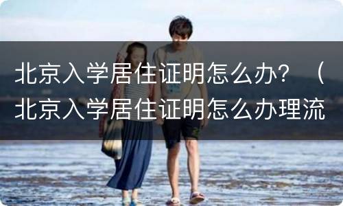 北京入学居住证明怎么办？（北京入学居住证明怎么办理流程）