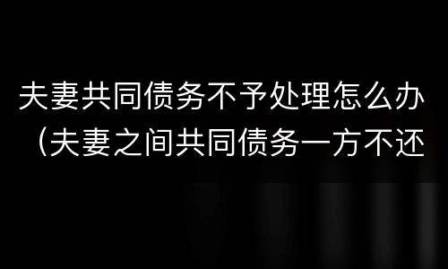 夫妻共同债务不予处理怎么办（夫妻之间共同债务一方不还怎么办）
