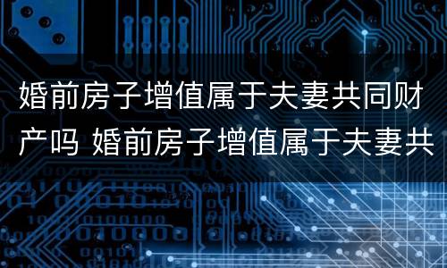 婚前房子增值属于夫妻共同财产吗 婚前房子增值属于夫妻共同财产吗知乎