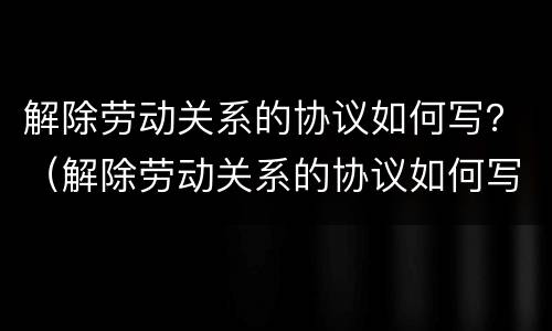 解除劳动关系的协议如何写？（解除劳动关系的协议如何写才有效）