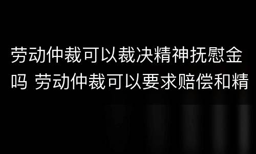 劳动仲裁可以裁决精神抚慰金吗 劳动仲裁可以要求赔偿和精神损失费吗