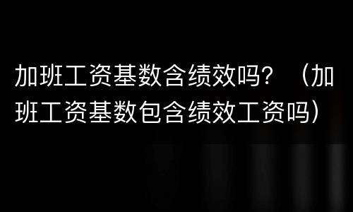 加班工资基数含绩效吗？（加班工资基数包含绩效工资吗）