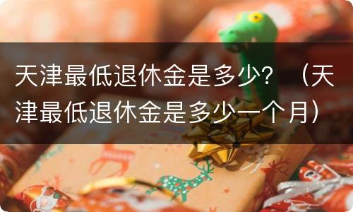天津最低退休金是多少？（天津最低退休金是多少一个月）