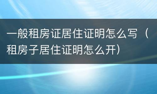 一般租房证居住证明怎么写（租房子居住证明怎么开）