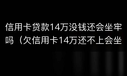 信用卡贷款14万没钱还会坐牢吗（欠信用卡14万还不上会坐牢么）