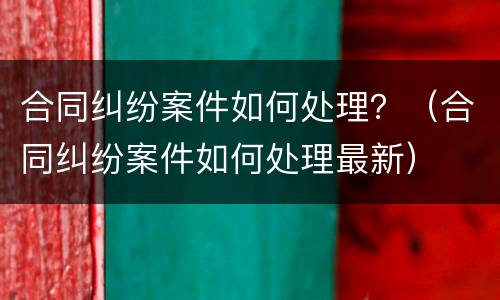 合同纠纷案件如何处理？（合同纠纷案件如何处理最新）