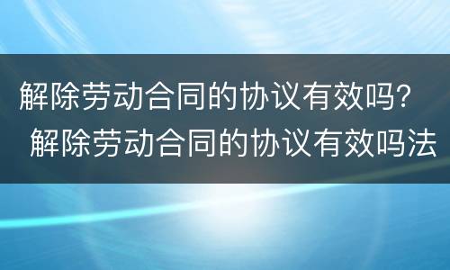 解除劳动合同的协议有效吗？ 解除劳动合同的协议有效吗法律
