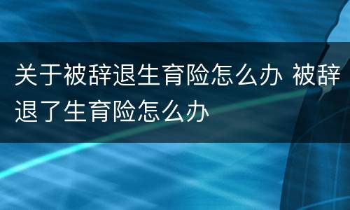关于被辞退生育险怎么办 被辞退了生育险怎么办