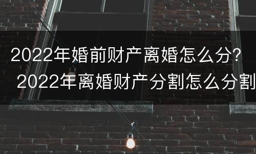 2022年婚前财产离婚怎么分？ 2022年离婚财产分割怎么分割