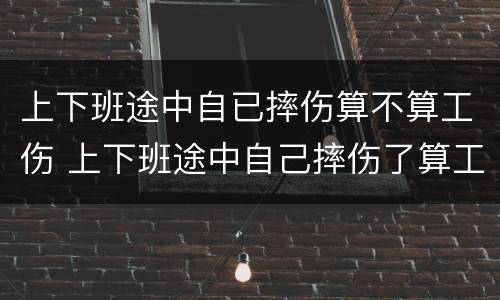 上下班途中自已摔伤算不算工伤 上下班途中自己摔伤了算工伤吗